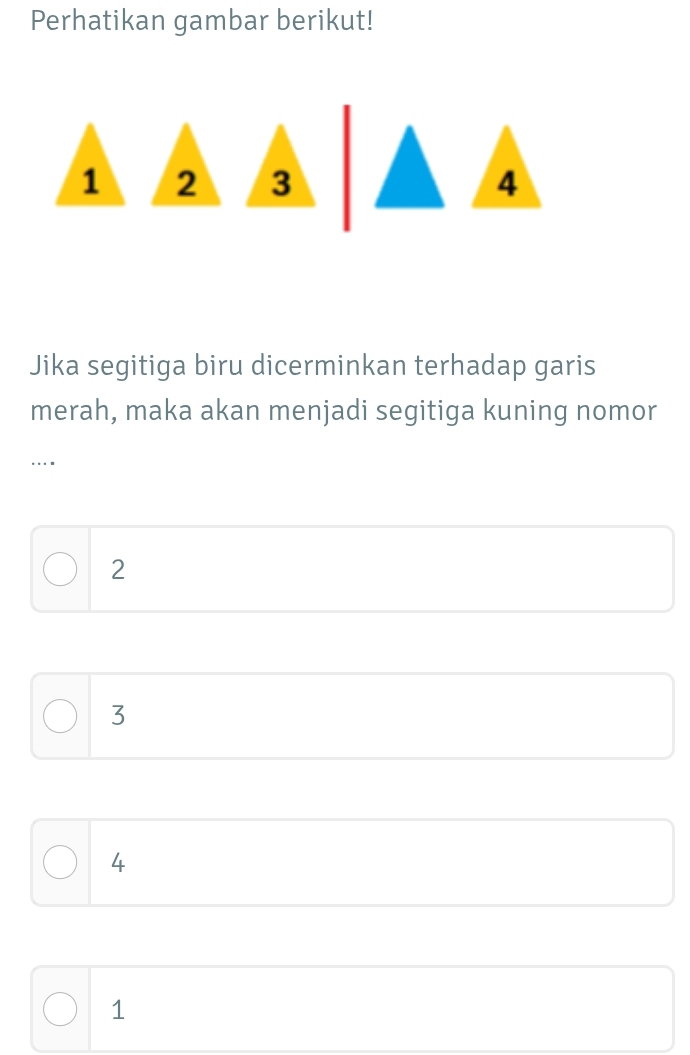 Perhatikan gambar berikut!
1 2
Jika segitiga biru dicerminkan terhadap garis
merah, maka akan menjadi segitiga kuning nomor
…
2
3
4
1