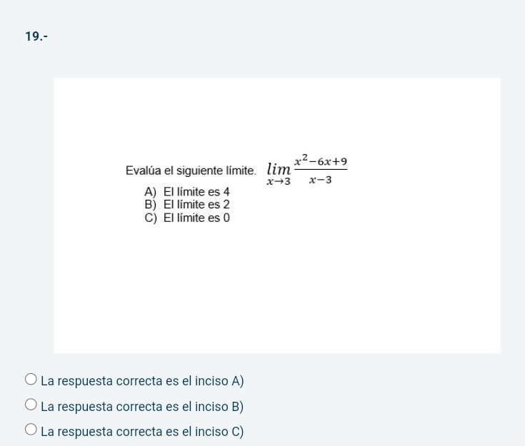 19.-
Evalúa el siguiente límite. limlimits _xto 3 (x^2-6x+9)/x-3 
A) El límite es 4
B) El límite es 2
C) El límite es 0
La respuesta correcta es el inciso A)
La respuesta correcta es el inciso B)
La respuesta correcta es el inciso C)