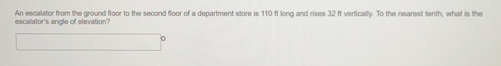 An escalator from the ground floor to the second floor of a department store is 110 ft long and rises 32 ft vertically. To the nearest tenth, what is the
escalator's angle of elevation?
o