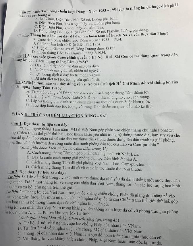 Xầu 29, Cuộc Tiến công chiến lược Đông - Xuân 1953 - 1954 của ta thắng lợi đã buộc địch phải
t ân tân lực lượng ở:
A. Lai Châu, Điện Biên Phủ, Xê-nô, Luông pha-bang,
B. Điện Biên Phủ, Thà Khẹt, Plây-ku, Luông pha-bang.
C. Điện Biên Phủ, Xê-nô, Plây-ku, sầm Nưa.
D. Đồng bằng Bắc Bộ, Điện Biên Phù, Xê-nô, Plây-ku, Luông pha-bang,
Cầu 30, Thắng lợi nào dưới đây đã đập tan hoàn toàn kế hoạch Na-va của thực dân Pháp?
A. Cuộc tiến công chiến lược Đông - Xuân 1953 - 1954,
B. Chiến thắng lịch sử Điện Biên Phủ 1954.
C. Hiệp định Giơ-ne-vơ về Đông Dương được kí kết.
D. Chiến thắng Bắc Tây Nguyên tháng 2/1954.
ău 31.Vì sao việc giành được chính quyên ở Hà Nội, Huế, Sài Gòn có tác động quan trọng đến
ăng lợi của Cách mạng tháng Tám (1945)?
A. Đây là nơi đặt cơ quan đầu não của địch.
B. Những tỉnh này giảu có, nhiều tải nguyên.
C. Lực lượng địch ở đây bố trí móng và yếu.
D. Đã tiêu diệt hết lực lượng của quân Nhật.
Cầu 32.Nhận định nào sau đây đúng về vai trò của Chủ tịch Hồ Chí Minh đối với thắng lợi của
Tách mạng tháng Tám 1945?
A. Trực tiếp cùng với Đảng lãnh đạo cuộc Cách mạng tháng Tám thắng lợi.
B. Liên hệ với Trung Quốc, Liên Xô đề tranh thủ sự ủng hộ cho cách mạng.
C. Lập và thông qua danh sách chính phủ lâm thời của nước Việt Nam mới.
D. Trực tiếp lãnh đạo lực lượng vũ trang đánh chiếm cơ quan đầu não kẻ thù.
'HÁN II. TRÁC NGHIỆM LựA CHọN ĐÚNG - SAI
Câu 1. Đọc đoạn tư liệu sau đây:
**Cách mạng tháng Tám năm 1945 ở Việt Nam góp phần vào chiến thắng chủ nghĩa phát xít
g Chiến tranh thể giới thứ hai.Chọc thủng khâu yếu nhất trong hệ thống thuộc địa, làm suy yểu chủ
ha để quốc.Góp phần cổ vũ các dân tộc thuộc địa và phụ thuộc đứng lên đấu tranh tự giải phóng,
ng thời có ảnh hưởng đến công cuộc đầu tranh phóng dân tộc của Lào và Cam-pu-chia.'
(Sách giáo khoa Lịch sử 12, bộ Cánh điều, trang 32)
A. Cách mạng tháng Tảm đã góp phần đánh bại phát xít Nhật Bản.
B. Đây là cuộc cách mạng giải phóng dân tộc điển hình ở châu Á.
C. Cách mạng tháng Tám đã giải phóng Việt Nam, Lào, Cam-pu-chia.
D. Cách mạng tháng Tám đã cô vũ các dân tộc thuộc địa, phụ thuộc.
2âu 2. Đọc đoạn tư liệu sau đây:
Từ liệu 1:'Lần đầu tiên trong lịch sử, một nước thuộc địa nhỏ yểu đã đánh thắng một nước thực dân
ung mạnh. Đó là một thắng lợi vẻ yang của nhân dân Việt Nam, thắng lợi của các lực lượng hòa bình,
n chủ và xã hội chủ nghĩa trên thể giới.''
Từ liệu 2:'Thắng lợi của Việt Nam trong cuộc kháng chiến chống Pháp đã giáng đòn nặng nề vào
m vọng xâm lược, âm mưu nô dịch của chủ nghĩa để quốc từ sau Chiến tranh thế giới thứ hai, góp
in làm tan rã hệ thống thuộc địa của chủ nghĩa thực dân cũ.
oăng lợi của nhân dân Việt Nam trong kháng chiến chống xâm lược đã cổ vũ phong trào giải phóng
n ộc    châu Á, châu Phi và khu vực Mỹ La-tinh.''
(Sách giáo khoa Lịch sử 12, Chân trời sáng tạo, trang 45)
A. Tư liệu 1 nói về ý nghĩa cuộc k/c chống Pháp của nhân dân VNam.
B. Tư liệu 2 nói về ý nghĩa cuộc k/c chống Mỹ của nhân dân Việt Nam.
C. Thắng lợi của nhân dân Việt Nam làm sụp đồ hoàn toàn chủ nghĩa thực dân cũ.
D. Với thắng lợi của kháng chiến chống Pháp, Việt Nam hoàn toàn độc lập, tự do.