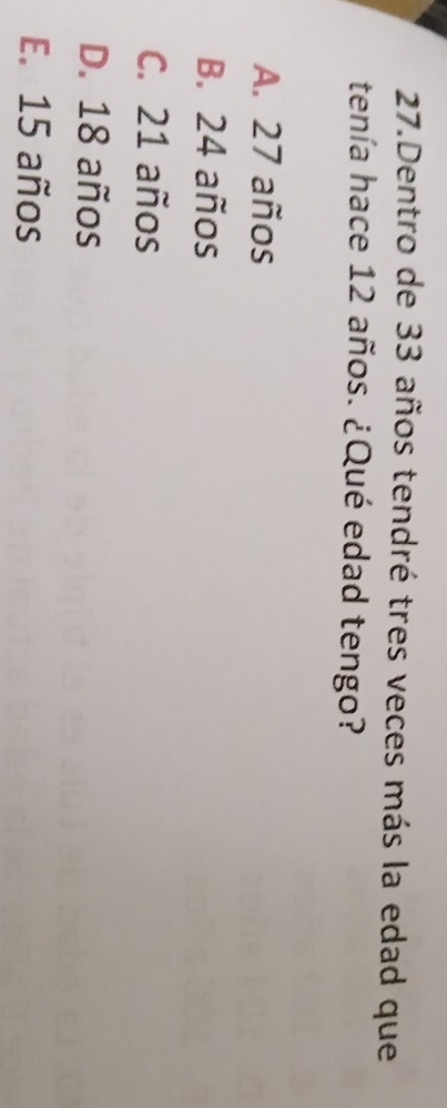 Dentro de 33 años tendré tres veces más la edad que
tenía hace 12 años. ¿Qué edad tengo?
A. 27 años
B. 24 años
C. 21 años
D. 18 años
E. 15 años