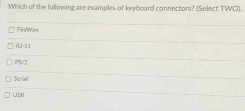 Which of the following are examples of keyboard connectors? (Select TWO).
FireWire
RJ-11
PS/2
Serial
USB