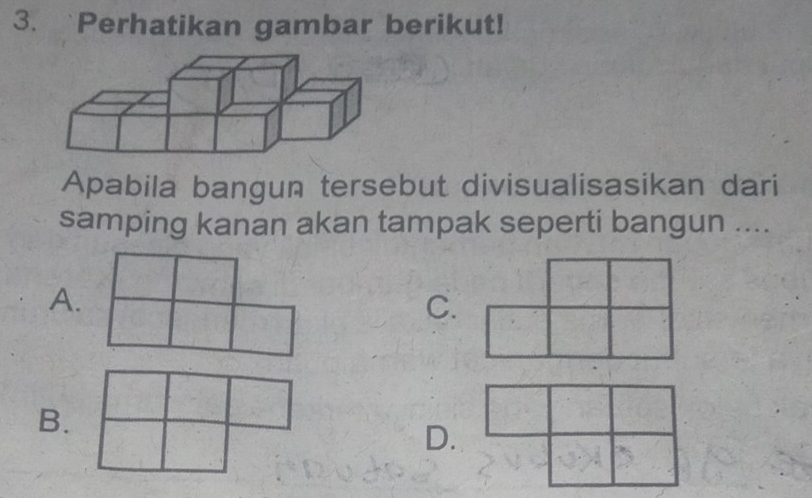 Perhatikan gambar berikut! 
Apabila bangun tersebut divisualisasikan dari 
samping kanan akan tampak seperti bangun .... 
A. 
C. 
B. 
D.