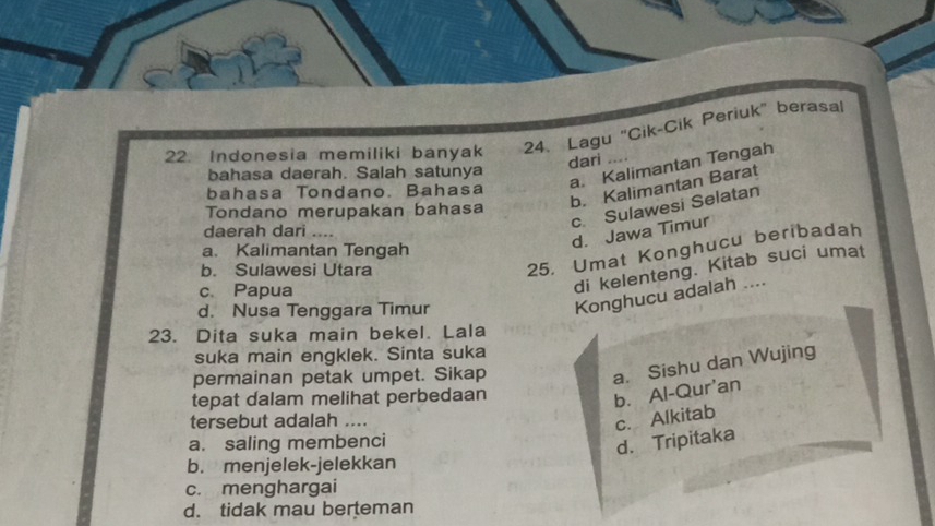 Indonesia memiliki banyak 24. Lagu "Cik-Cik Periuk" berasal
dari ....
a. Kalimantan Tengah
bahasa daerah. Salah satunya
b. Kalimantan Barat
bahasa Tondano. Bahasa
c. Sulawesi Selatan
Tondano merupakan bahasa
d. Jawa Timur
daerah dari
a. Kalimantan Tengah
b. Sulawesi Utara
25, Umat Konghucu beribadah
c、Papua
di kelenteng. Kitab suci umat
d. Nusa Tenggara Timur
Konghucu adalah ....
23. Dita suka main bekel. Lala
suka main engklek. Sinta suka
permainan petak umpet. Sikap
a. Sishu dan Wujing
tepat dalam melihat perbedaan
b. Al-Qur'an
tersebut adalah ....
c. Alkitab
a. saling membenci
d. Tripitaka
b. menjelek-jelekkan
c. menghargai
d. tidak mau berteman