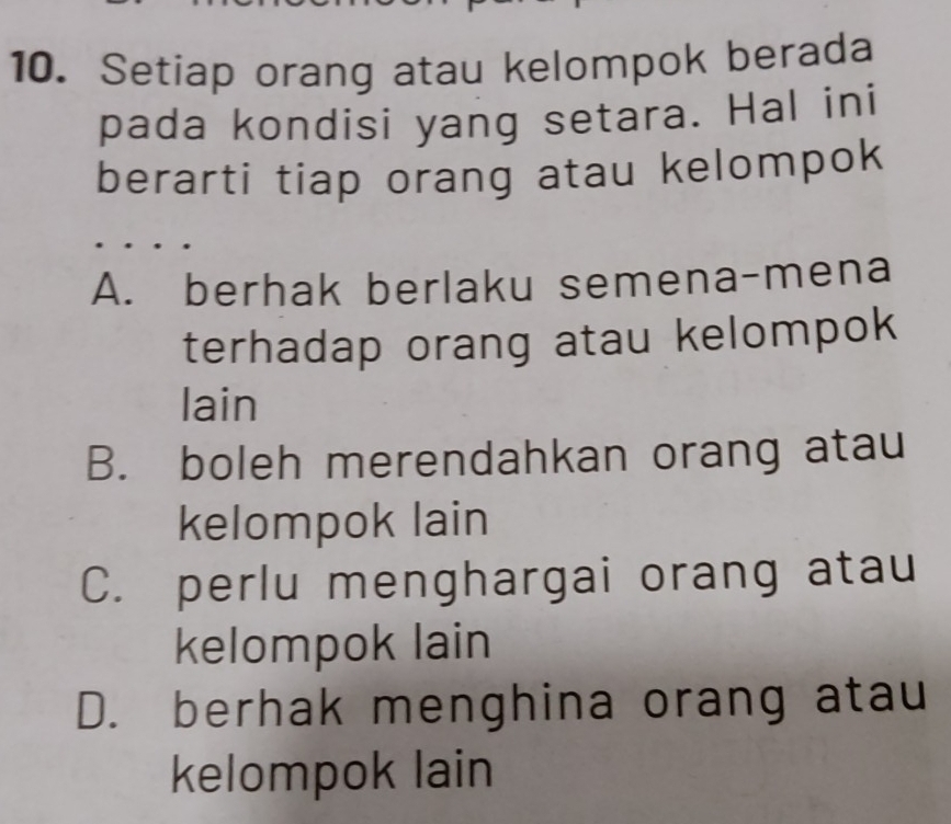 Setiap orang atau kelompok berada
pada kondisi yang setara. Hal ini
berarti tiap orang atau kelompok
A. berhak berlaku semena-mena
terhadap orang atau kelompok
lain
B. boleh merendahkan orang atau
kelompok lain
C. perlu menghargai orang atau
kelompok lain
D. berhak menghina orang atau
kelompok lain