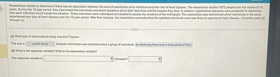 Researchers wanted to determine if there was an association between the level of satisfaction of an individual and their risk of heart disease. The researchers studied 1672 people over the course of 12
years. During this 12-year period, they interviewed the individuals and asked questions about their daily lives and the hassles they face. In addition, hypothetical scenarios were presented to determine
how each individual would handle the situation. These interviews were videotaped and studied to assess the emotions of the individuals. The researchers also determined which individuals in the study
experienced any type of heart disease over the 12-year perlod. After their analysis, the researchers concluded that the satisfied Individuals were less likely to experience hearf disease. Complete parts (a)
through (c).
(a) What type of observational study was this? Explain.
This was a cohort study. because information was collected about a group of individuals by observing them over a long period of time.
(b) What is the response variable? What is the explanatory variable?
The response variable is _  because it ∴ △ ADF=△ ABC