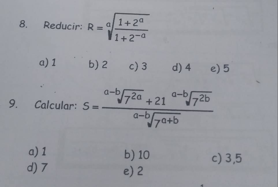 Reducir: R=sqrt[a](frac 1+2^a)1+2^(-a)
a) 1 b) 2 c) 3 d) 4 e) 5
9. Calcular: S= (a-bsqrt(7^(2a))+21^(a-b)sqrt(7^(2b)))/a-bsqrt(7^(a+b)) 
a) 1 b) 10
c) 3,5
d) 7
e) 2