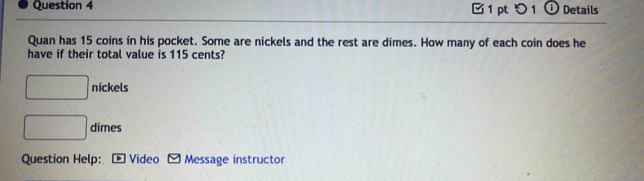 ptつ 1 ⓘ Details 
Quan has 15 coins in his pocket. Some are nickels and the rest are dimes. How many of each coin does he 
have if their total value is 115 cents?
□ nickels
□ dimes 
Question Help: ▶ Video Message instructor