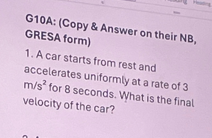 Heading 
Drtions 
G10A: (Copy & Answer on their NB, 
GRESA form) 
1. A car starts from rest and 
accelerates uniformly at a rate of 3
m/s^2 for 8 seconds. What is the final 
velocity of the car?