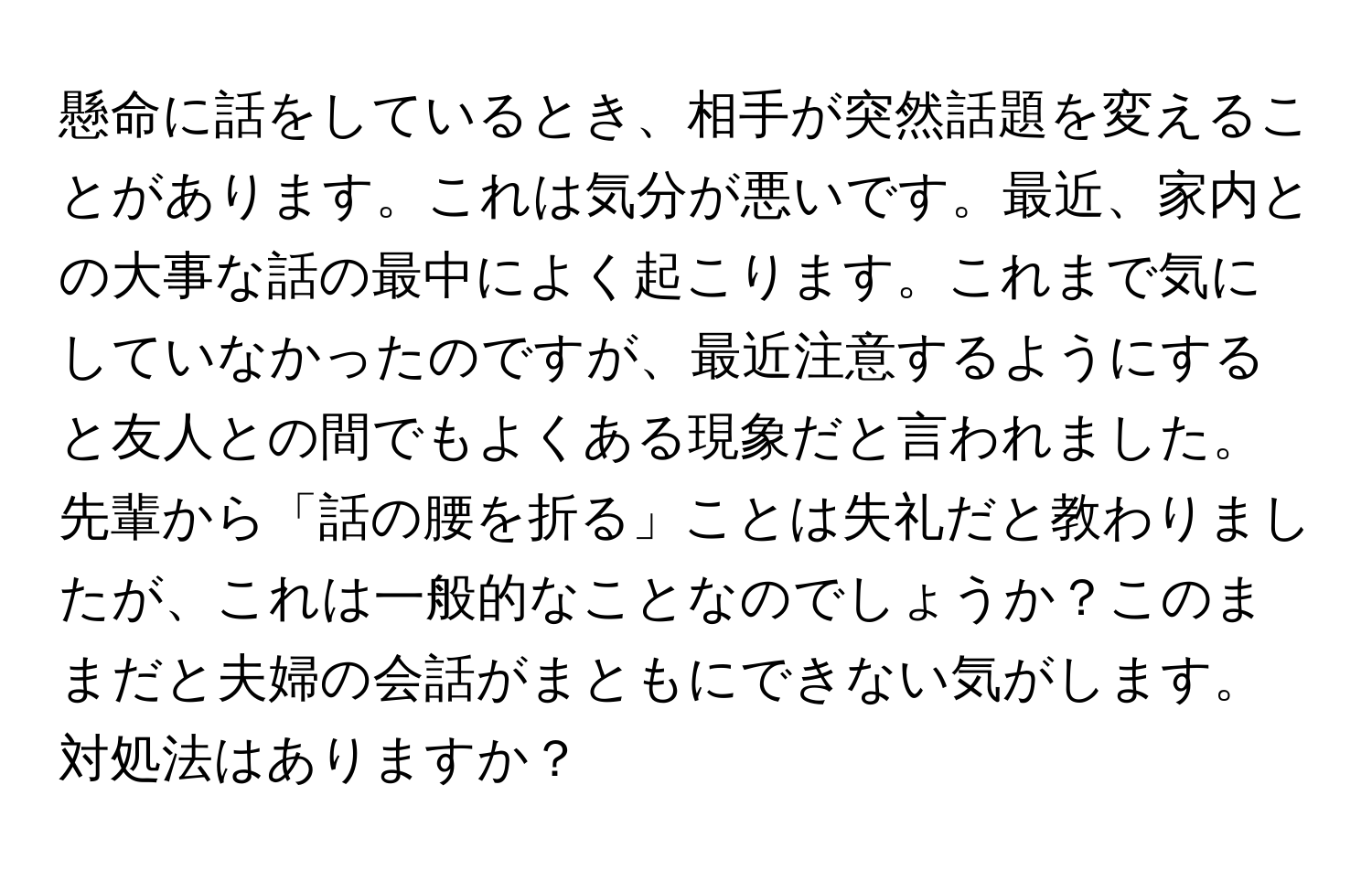 懸命に話をしているとき、相手が突然話題を変えることがあります。これは気分が悪いです。最近、家内との大事な話の最中によく起こります。これまで気にしていなかったのですが、最近注意するようにすると友人との間でもよくある現象だと言われました。先輩から「話の腰を折る」ことは失礼だと教わりましたが、これは一般的なことなのでしょうか？このままだと夫婦の会話がまともにできない気がします。対処法はありますか？