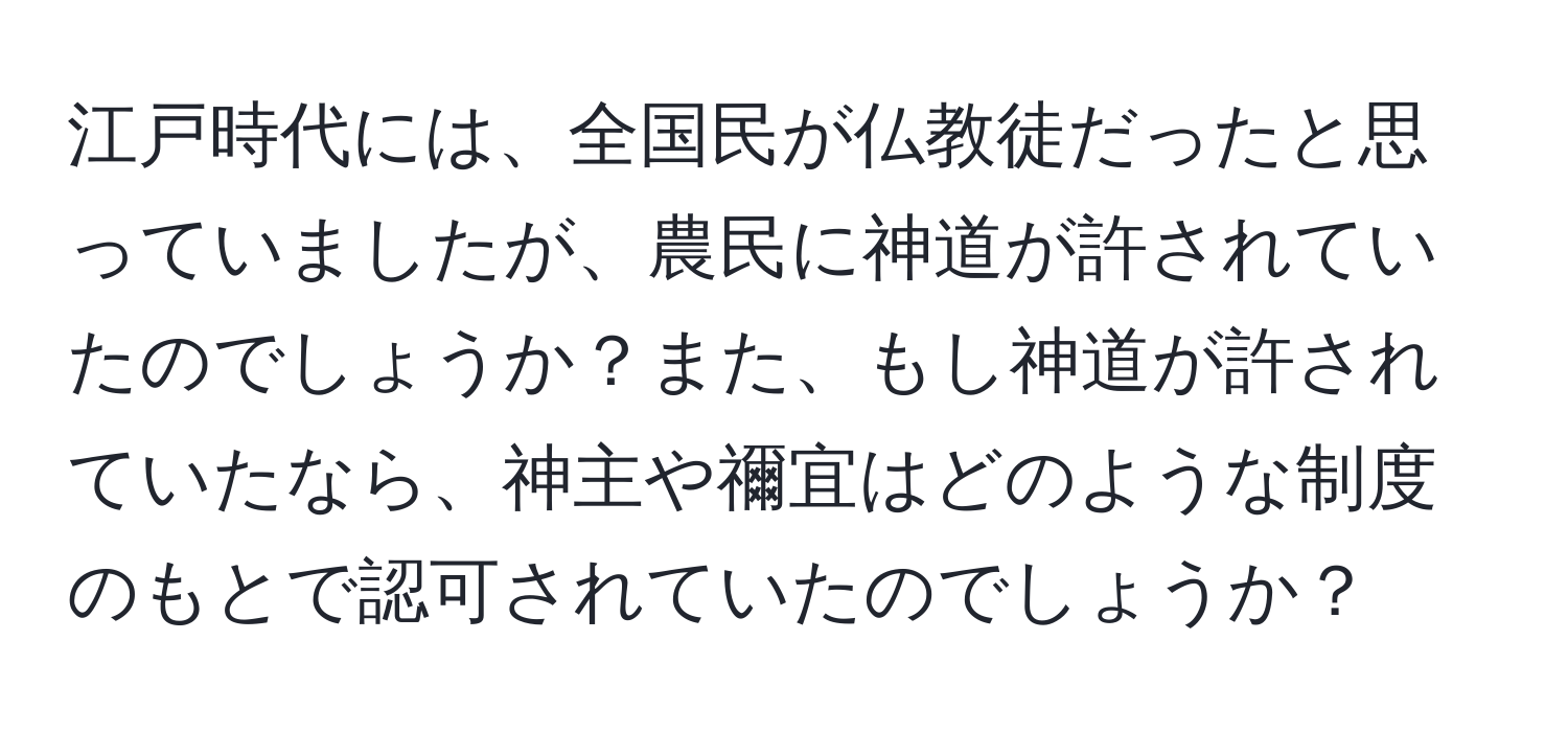 江戸時代には、全国民が仏教徒だったと思っていましたが、農民に神道が許されていたのでしょうか？また、もし神道が許されていたなら、神主や禰宜はどのような制度のもとで認可されていたのでしょうか？