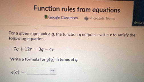 Function rules from equations 
Google Classroom Microsoft Teams 
Emilia S 
For a given input value q, the function g outputs a value ァ to satisfy the 
following equation.
-7q+12r=3q-4r
Write a formula for g(q) in terms of q.
g(q)=□ □ :zz