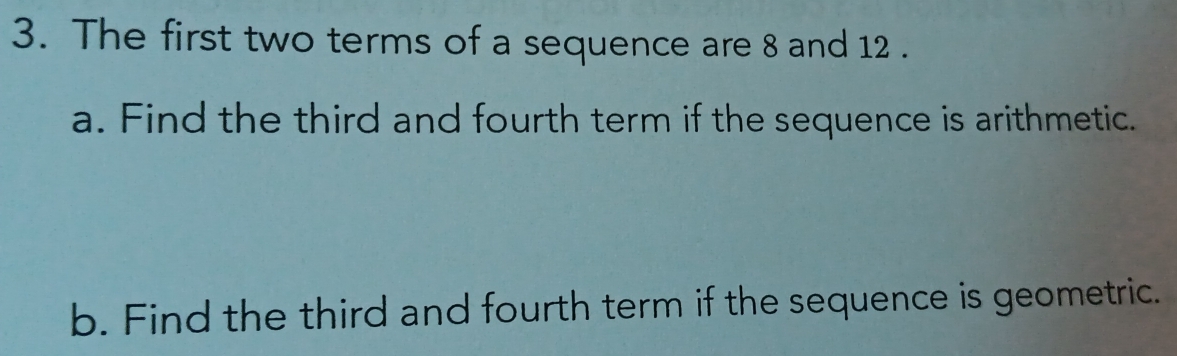 The first two terms of a sequence are 8 and 12. 
a. Find the third and fourth term if the sequence is arithmetic. 
b. Find the third and fourth term if the sequence is geometric.