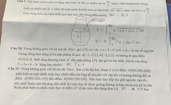 Cầu 3: Một bình chứa nước có dạng như hình vẽ bên có chiều cao là  3π /2 (dm) Nếu lượng nước trong 
bình có chiều cao là x (dm) thì mặt nước là hình tròn có bán kính sqrt(2-sin x) (dm) với 0≤ x≤  3π /2 
Tính dung tích của bình (Kết quả làm tròn đến hàng phần mười)
sqrt(2-sin x)
x 
Câu 20: Trong không gian với hệ tọa độ Oxyz , gọi (P):ax+by+cz+5=0 (với a, b, c là các số nguyên 
không đồng thời bằng 0) là mặt phẳng đi qua A(-1;-2;2), B(-5;2;2) và không đi qua điểm
H(0;0;3). Biết rằng khoảng cách H đến mặt phẳng (P) đạt giá trị lớn nhất. Giá trị của tồng
T=2a+b-3c bằng bao nhiêu? 
Câu 21: Trong không gian với hệ tọa độ Oxyz , đơn vị đo lấy km, Rada ở vị trí điểm I(800;500;200)
phát hiện ra một chiếc máy bay chiến đấu của Nga di chuyền với vận tốc và hướng không đổi từ 
điểm A(500;200;150) đến điểm B(600;250;100). Nếu máy bay tiếp tục giữ nguyên vận tốc, 
khi cách Rada một khoảng nhỏ nhất thì máy bay đi được quãng đường là bao nhiêu km kể từ khi 
Rada phát hiện ra chiếc máy bay từ điểm A? (Làm tròn đến hàng đơn vị)