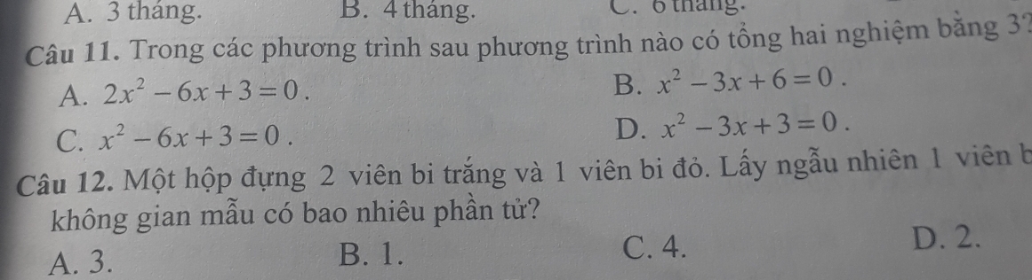 A. 3 tháng. B. 4 tháng. C. 6 tháng.
Câu 11. Trong các phương trình sau phương trình nào có tổng hai nghiệm băng 37
B.
A. 2x^2-6x+3=0. x^2-3x+6=0.
C. x^2-6x+3=0.
D. x^2-3x+3=0. 
Câu 12. Một hộp đựng 2 viên bi trắng và 1 viên bi đỏ. Lấy ngẫu nhiên 1 viên b
không gian mẫu có bao nhiêu phần tử?
A. 3. B. 1. C. 4.
D. 2.