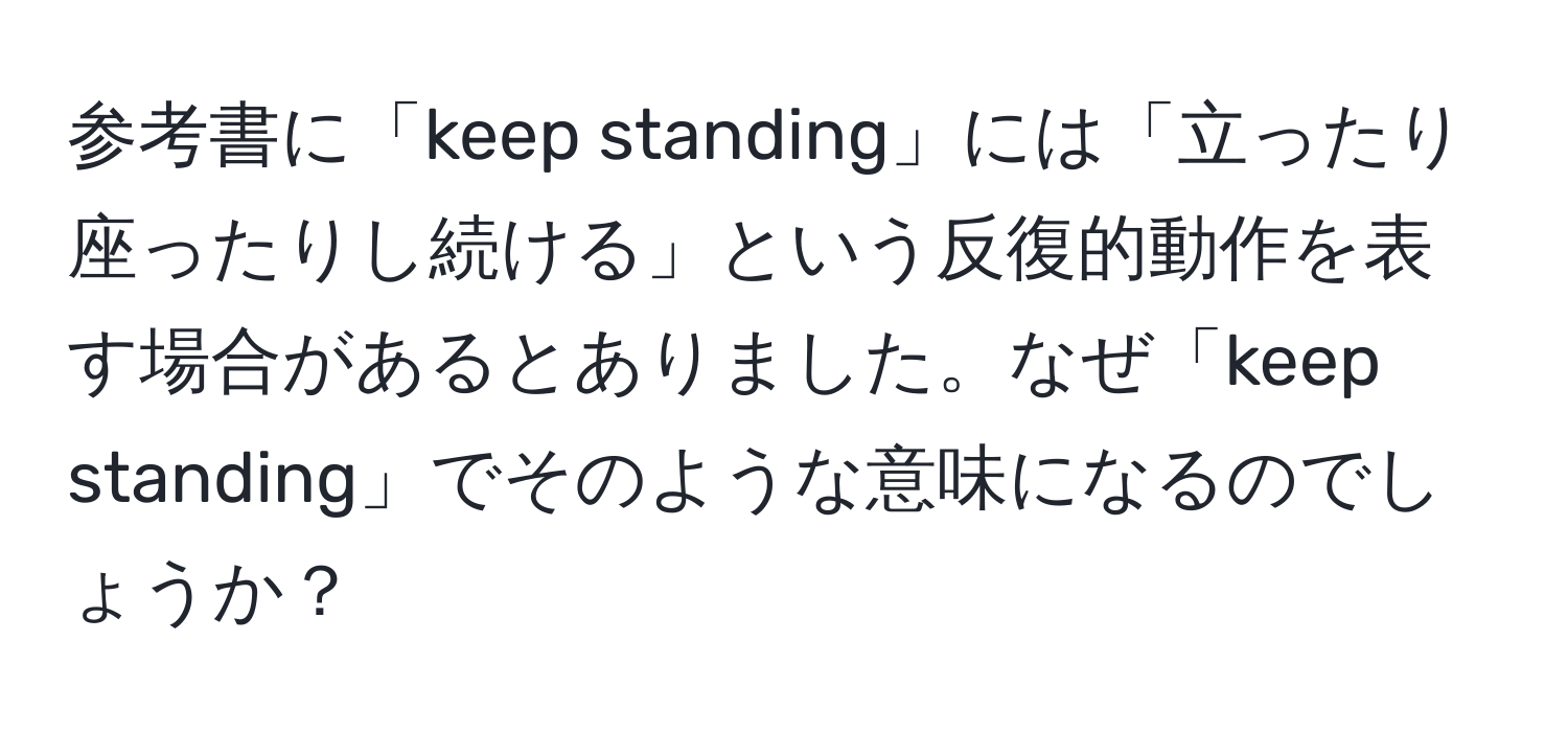 参考書に「keep standing」には「立ったり座ったりし続ける」という反復的動作を表す場合があるとありました。なぜ「keep standing」でそのような意味になるのでしょうか？