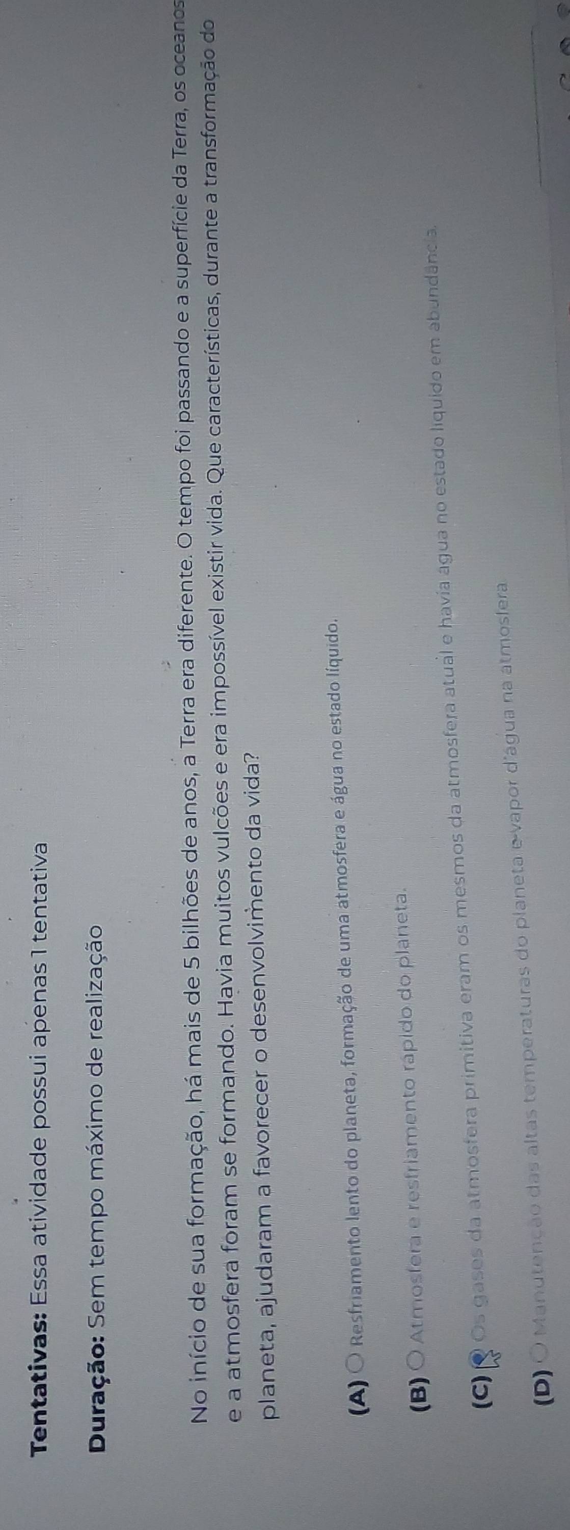 Tentativas: Essa atividade possui apenas 1 tentativa
Duração: Sem tempo máximo de realização
No início de sua formação, há mais de 5 bilhões de anos, a Terra era diferente. O tempo foi passando e a superfície da Terra, os oceanos
e a atmosfera foram se formando. Havia muitos vulcões e era impossível existir vida. Que características, durante a transformação do
planeta, ajudaram a favorecer o desenvolvimento da vida?
(A) O Resfriamento lento do planeta, formação de uma atmosfera e água no estado líquido.
(B) ○ Atmosfera e resfriamento rápido do planeta.
(C) Q Os gases da atmosfera primitiva eram os mesmos da atmosfera atual e havia água no estado liquido em abundância.
(D) O Manutenção das altas temperaturas do planeta e-vapor d'água na atmosfera