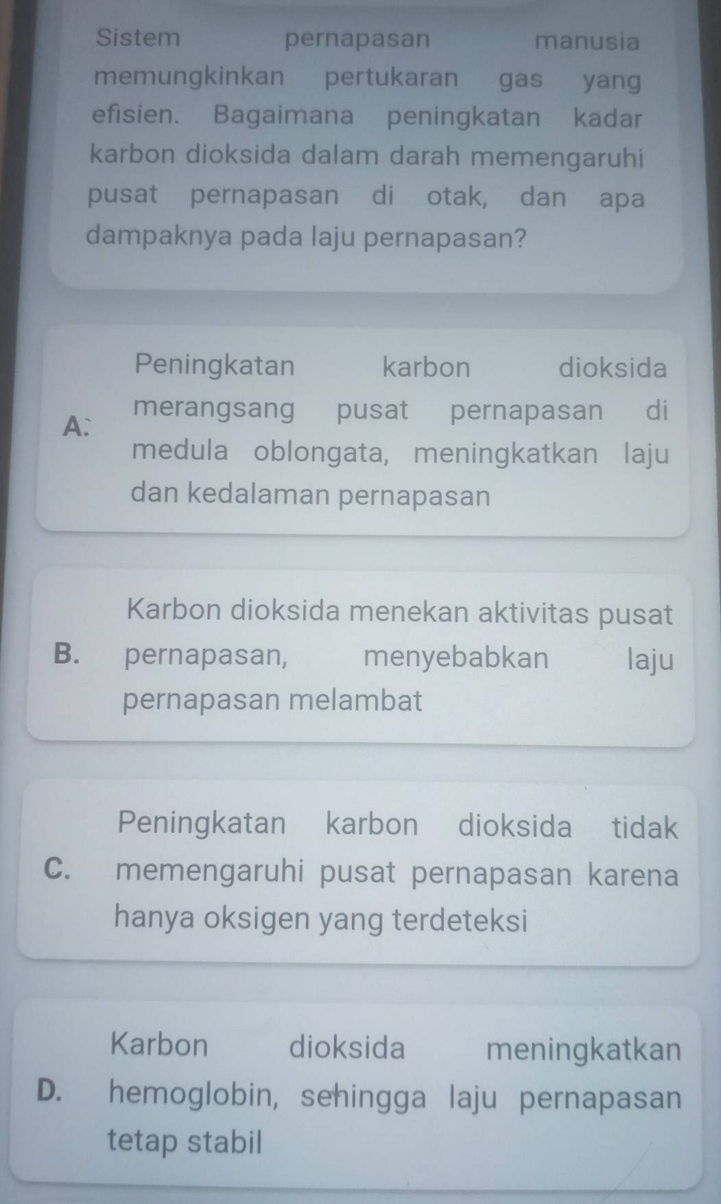 Sistem pernapasan manusia
memungkinkan pertukaran gas . yang
efisien. Bagaimana peningkatan kadar
karbon dioksida dalam darah memengaruhi
pusat pernapasan di otak, dan apa
dampaknya pada laju pernapasan?
Peningkatan karbon dioksida
A:
merangsang pusat pernapasan di
medula oblongata, meningkatkan laju
dan kedalaman pernapasan
Karbon dioksida menekan aktivitas pusat
B. pernapasan, menyebabkan laju
pernapasan melambat
Peningkatan karbon dioksida tidak
C. memengaruhi pusat pernapasan karena
hanya oksigen yang terdeteksi
Karbon dioksida meningkatkan
D. hemoglobin, sehingga laju pernapasan
tetap stabil