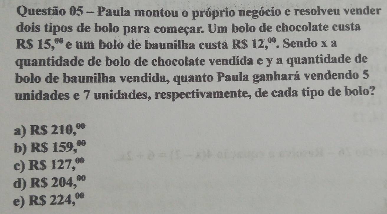 Paula montou o próprio negócio e resolveu vender
dois tipos de bolo para começar. Um bolo de chocolate custa
R$ 15,^00 e um bolo de baunilha custá R$ 12,^00. Sendo x a
quantidade de bolo de chocolate vendida e y a quantidade de
bolo de baunilha vendida, quanto Paula ganhará vendendo 5
unidades e 7 unidades, respectivamente, de cada tipo de bolo?
a) R$ 210,.
b) R$ 15 59,^00
c) R$ 12 7,^00
d) R$ 20 4,^00
e) R$ 224,º