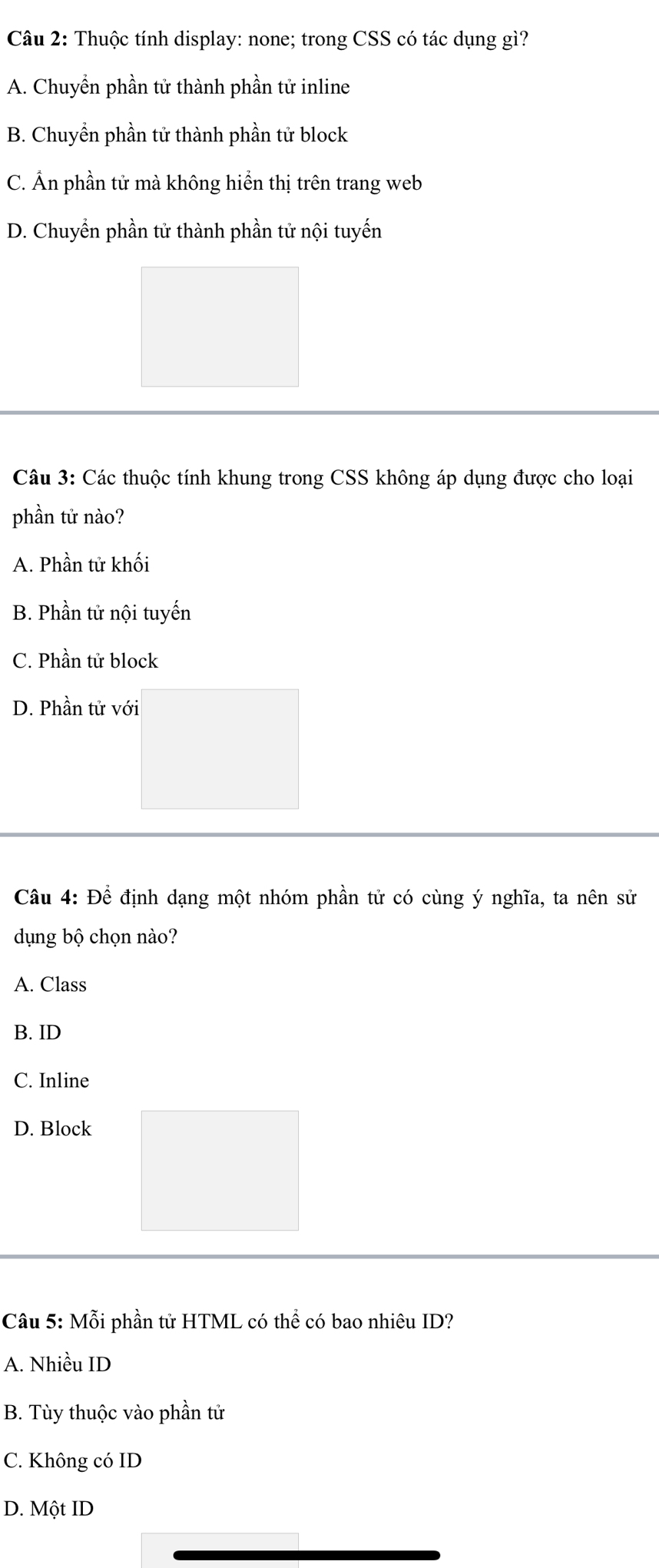 Thuộc tính display: none; trong CSS có tác dụng gì?
A. Chuyển phần tử thành phần tử inline
B. Chuyển phần tử thành phần tử block
C. Ấn phần tử mà không hiển thị trên trang web
D. Chuyển phần tử thành phần tử nội tuyến
Câu 3: Các thuộc tính khung trong CSS không áp dụng được cho loại
phần tử nào?
A. Phần tử khối
B. Phần tử nội tuyến
C. Phần tử block
D. Phần tử với
Câu 4: Để định dạng một nhóm phần tử có cùng ý nghĩa, ta nên sử
dụng bộ chọn nào?
A. Class
B. ID
C. Inline
D. Block
Câu 5: Mỗi phần tử HTML có thể có bao nhiêu ID?
A. Nhiều ID
B. Tùy thuộc vào phần tử
C. Không có ID
D. Một ID