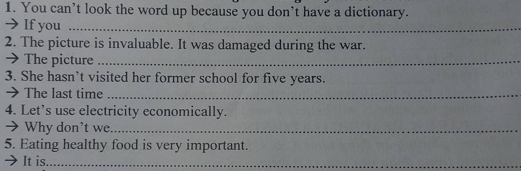 You can’t look the word up because you don’t have a dictionary. 
→ If you_ 
2. The picture is invaluable. It was damaged during the war. 
→ The picture_ 
3. She hasn’t visited her former school for five years. 
→ The last time_ 
4. Let’s use electricity economically. 
> Why don't we_ 
5. Eating healthy food is very important. 
It is._