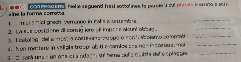 CORREGGERE Nelle seguenti frasi sottolinea le parole il cui plurale è errato e scri- 
vine la forma corretta. 
1. I miei amici grechi verranno in Italia a settembre. 
_ 
2. La sua posizione di consigliere gli impone alcuni obbligi. 
_ 
3. I catalogi della mostra costavano troppo e non li abbiamo comprati._ 
4. Non mettere in valigia troppi abiti e camice che non indosserai mai._ 
5. Ci sarà una riunione di sindachi sul tema della pulizia delle spiaggie._