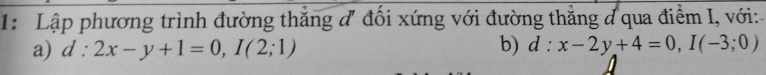 1: Lập phương trình đường thắng đ đối xứng với đường thẳng đ qua điểm I, với:
a) d:2x-y+1=0, I(2;1)
b) d:x-2y+4=0, I(-3;0)
