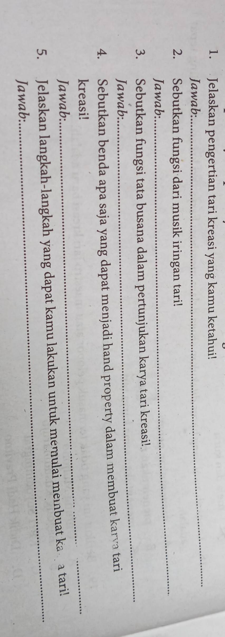 Jelaskan pengertian tari kreasi yang kamu ketahui! 
Jawab: 
_ 
2. Sebutkan fungsi dari musik iringan tari! 
Jawab: 
_ 
3. Sebutkan fungsi tata busana dalam pertunjukan karya tari kreasi! 
Jawab: 
_ 
4. Sebutkan benda apa saja yang dapat menjadi hand property dalam membuat karva tari 
kreasi!_ 
Jawab: 
5. Jelaskan langkah-langkah yang dapat kamu lakukan untuk memulai meinbuat ka a tari! 
Jawab: 
_