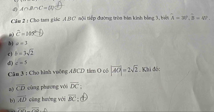 d) A∩ B∩ C= 1
Câu 2 : Cho tam giác ABC nội tiếp đường tròn bán kính bằng 3, biết widehat A=30°, widehat B=45°.
a) widehat C=105°
b) a=3
c) b=3sqrt(2)
d) c=5
Câu 3 : Cho hình vuông ABCD tâm O có |vector AO|=2sqrt(2). Khi đó:
a) overline CD cùng phương với vector DC :
b) overline AD cùng hướng với vector BC; d
vector OD-vector OD