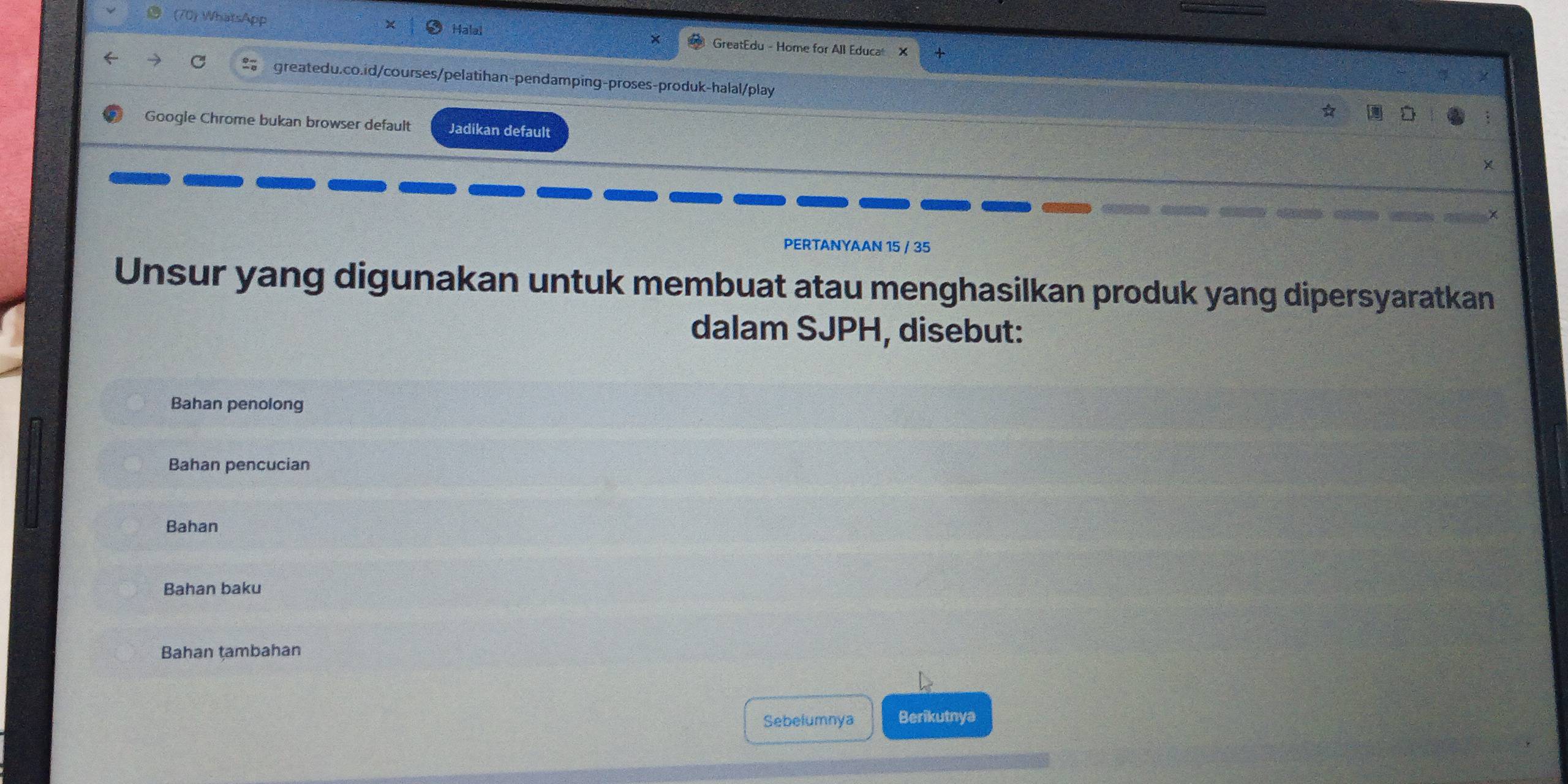 (70) WhatsApp Halal GreatEdu - Home for All Educa X 
greatedu.co.id/courses/pelatihan-pendamping-proses-produk-halal/play 
Googie Chrome bukan browser default Jadikan default 
X 
PERTANYAAN 15 / 35
Unsur yang digunakan untuk membuat atau menghasilkan produk yang dipersyaratkan 
dalam SJPH, disebut: 
Bahan penolong 
Bahan pencucian 
Bahan 
Bahan baku 
Bahan tambahan 
Sebelumnya Berikutnya