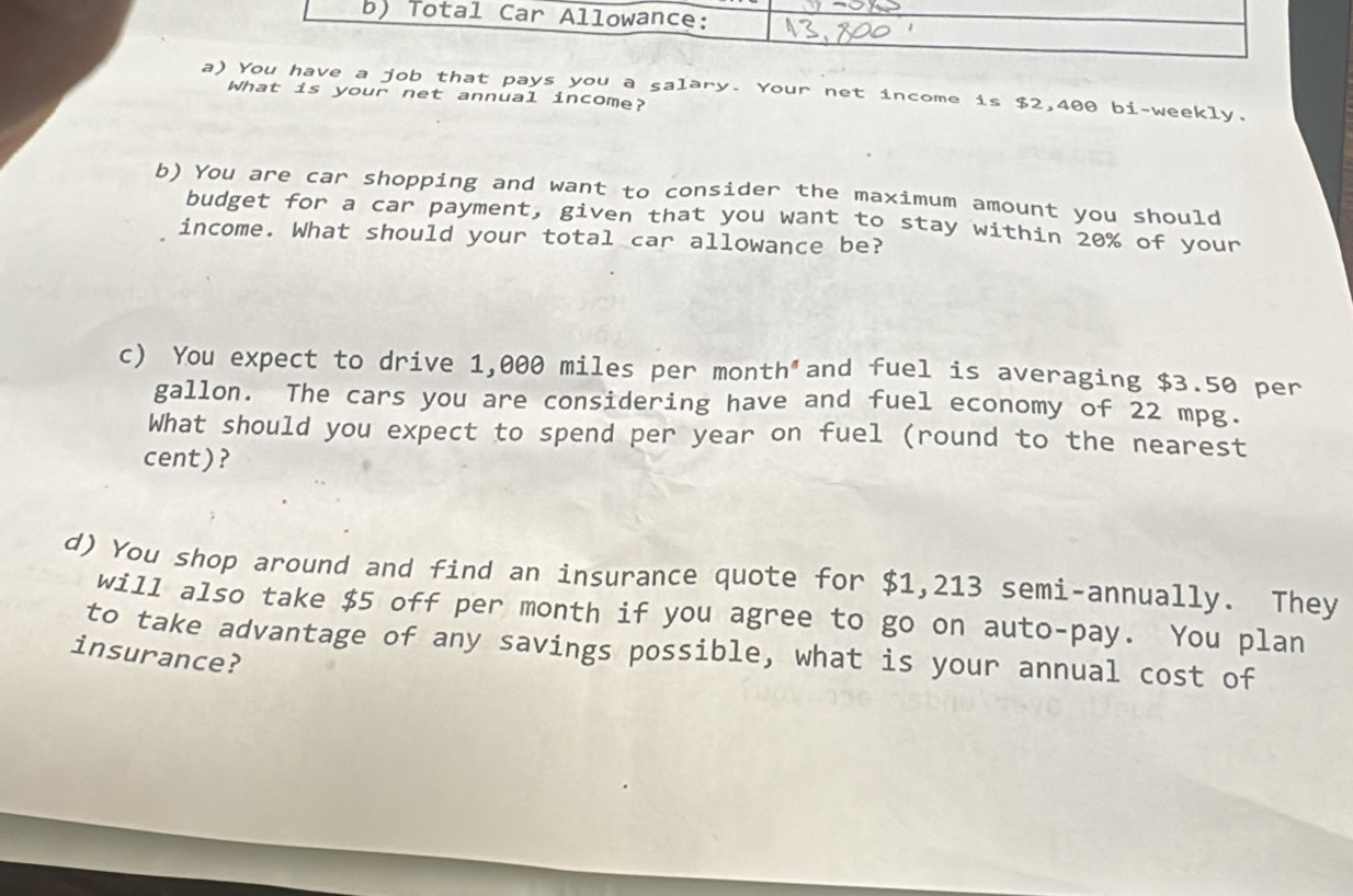 Total Car Allowance: 
a) You have a job that pays you a salary. Your net income is $2,400 bi-weekly. 
What is your net annual income? 
b) You are car shopping and want to consider the maximum amount you should 
budget for a car payment, given that you want to stay within 20% of your 
income. What should your total car allowance be? 
c) You expect to drive 1,000 miles per month"and fuel is averaging $3.50 per
gallon. The cars you are considering have and fuel economy of 22 mpg. 
What should you expect to spend per year on fuel (round to the nearest 
cent)? 
d) You shop around and find an insurance quote for $1,213 semi-annually. They 
will also take $5 off per month if you agree to go on auto-pay. You plan 
to take advantage of any savings possible, what is your annual cost of 
insurance?