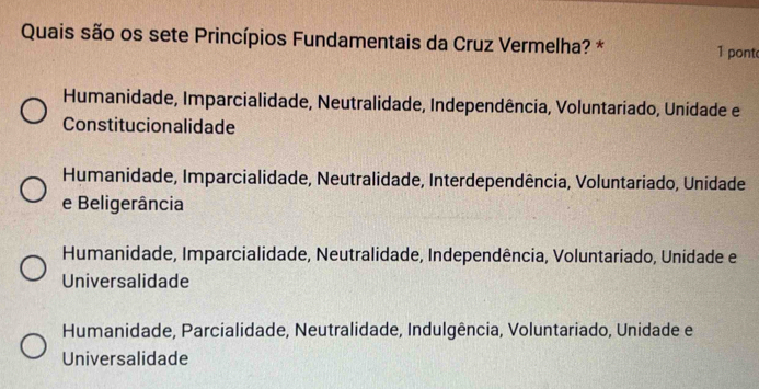 Quais são os sete Princípios Fundamentais da Cruz Vermelha? * 1 pont
Humanidade, Imparcialidade, Neutralidade, Independência, Voluntariado, Unidade e
Constitucionalidade
Humanidade, Imparcialidade, Neutralidade, Interdependência, Voluntariado, Unidade
e Beligerância
Humanidade, Imparcialidade, Neutralidade, Independência, Voluntariado, Unidade e
Universalidade
Humanidade, Parcialidade, Neutralidade, Indulgência, Voluntariado, Unidade e
Universalidade