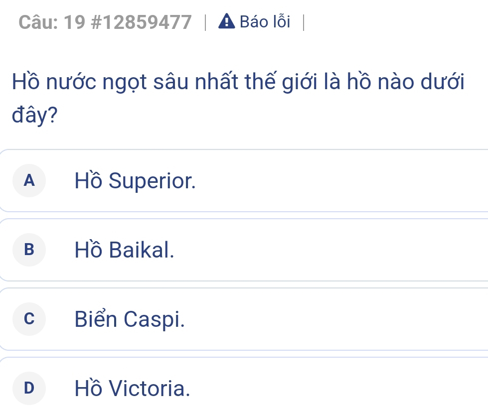 19 #12859477 A Báo lỗi
Hồ nước ngọt sâu nhất thế giới là hồ nào dưới
đây?
A Hồ Superior.
B Hồ Baikal.
cBiển Caspi.
DHồ Victoria.