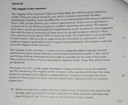 Extract B 
The tragedy of the commons 
The 'tragedy of the commons' may occur when there are common access resources 
(CARs). These are natural resources over which no private ownership has been 
established. Therefore, there are difficulties in excluding people from using or exploiting 
them. CARs include fisheries and common grazing lands. Oceans are so vast that it is 5
impractical for one fishing company to establish ownership and control. This means 
that others cannot be prevented from exploiting the ocean. Economists have suggested 
that with the lack of ownership of these resources, private producers will act in their 
own self-interest and exploit CARs to maximise profit. This exploitation is unsustainable. 
In other words, CARs provide an opportunity for individuals to create profit, while 10
creating negative externalities which impact on everybody else. This process is referred 
to as the 'tragedy of the commons' 
The 'tragedy of the commons' is at the core of a range of problems that are relevant 
and threatening to natural resources, environments and human health. In the case of 
overfishing, fishing companies are not made accountable for the state of the ocean. 15 
They continue to fish as much as possible to maximise profit. Today, 90% of fish stocks 
are depleted. 
The reason for such a wide range of problems is because there is an environmental 
cost for everything. The 'tragedy of the commons' is the outcome of the fact that every 
resource is limited on this planet, coupled with the rising level of demand for these 20
resources. These issues are large-scale and require laws, regulation and international 
cooperation. 
(f) Some economists suggest that the market price of cod does not result in the 
socially optimum level of output. Evaluate the likely external costs from the 
over-fishing of cod. Use an appropriate diagram in your answer. 
(20)