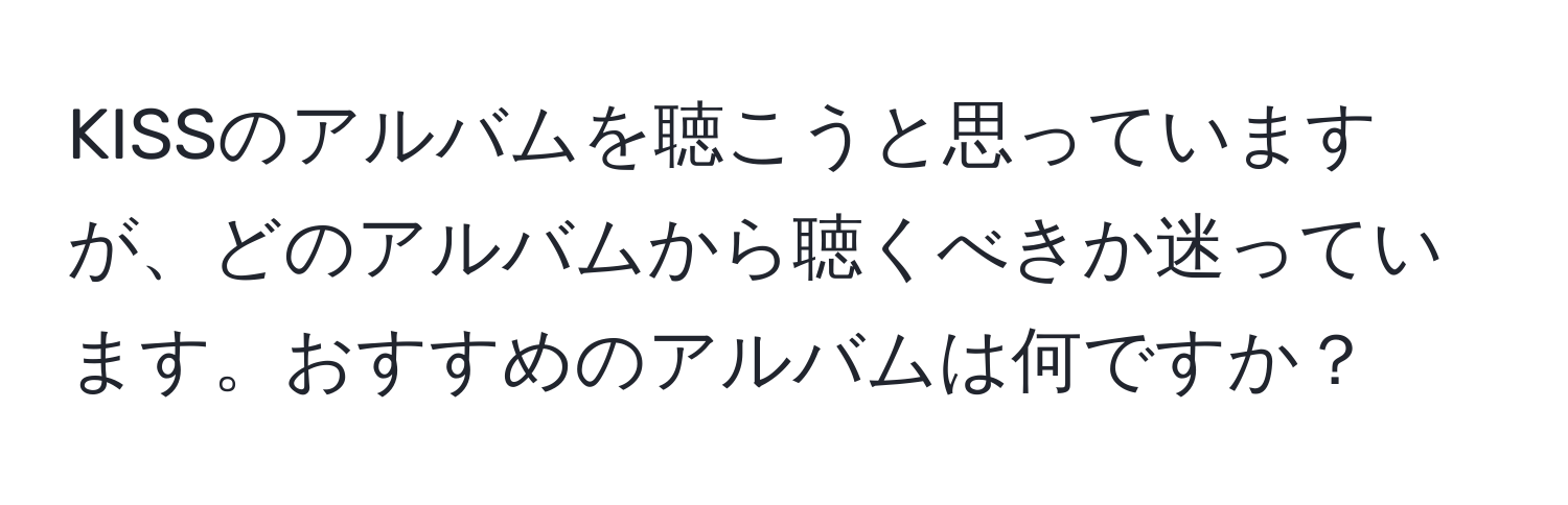 KISSのアルバムを聴こうと思っていますが、どのアルバムから聴くべきか迷っています。おすすめのアルバムは何ですか？