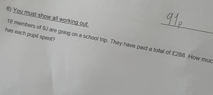 You must show all working out. 
has each pupil spent?
18 members of 9J are going on a school trip. They have paid a total of £288. How mud