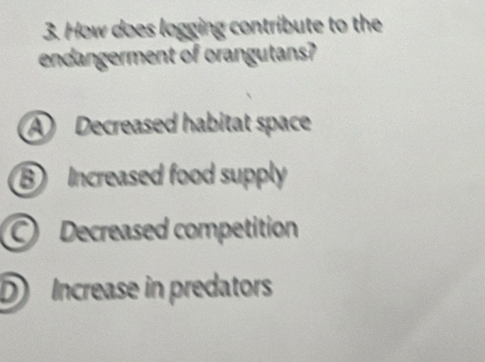 How does logging contribute to the
endangerment of orangutans?
A Decreased habitat space
B Increased food supply
Decreased competition
D Increase in predators