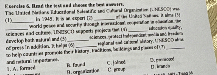 Read the text and choose the best answers.
The United Nations Educational Scientific and Cultural Organization (UNESCO) was
(1)_ in 1945. It is an expert (2) _of the United Nations. It aims (3)
world peace and security through international cooperation in education, the
_sciences and culture. UNESCO supports projects that (4) _education quality,
develop both natural and (5) _sciences, protect independent media and freedom
of press In addition. It helps (6) _regional and cultural history. UNESCO alms
to help countries promote their history, traditions, buildings and places of (7)_
and natural importance.
1. A. formed B. found C. joined D. promoted
B. organization C. group D. branch
- HK2 - Trang 38