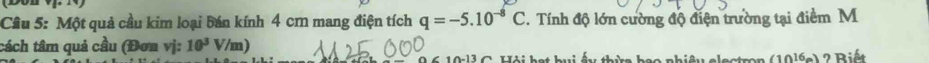 Cầu 5: Một quả cầu kim loại bán kính 4 cm mang điện tích q=-5.10^(-8)C T. Tính độ lớn cường độ điện trường tại điểm M 
tách tâm quả cầu (Đơn vị: 10^3 V/m) 
0 1 l C Uti hạt hui ấu thừa bạa nhiệu clectro n (10^(16)e) ? Biết