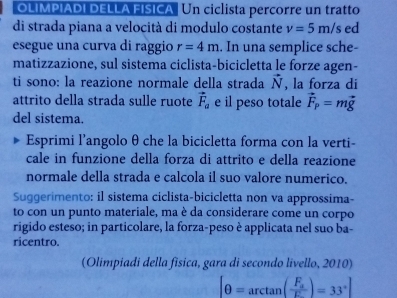 OLIMPIADI DELLA FISICA . Un ciclista percorre un tratto 
di strada piana a velocità di modulo costante v=5m/s ed 
esegue una curva di raggio r=4m , In una semplice sche- 
matizzazione, sul sistema ciclista-bicicletta le forze agen- 
ti sono: la reazione normale della strada vector N , la forza di 
attrito della strada sulle ruote vector F_a e il peso totale vector F_p=mvector g
del sistema. 
Esprimi l’angolo θ che la bicicletta forma con la verti- 
cale in funzione della forza di attrito e della reazione 
normale della strada e calcola il suo valore numerico. 
Suggerimento: il sistema ciclista-bicicletta non va approssima- 
to con un punto materiale, ma è da considerare come un corpo 
rigido esteso; in particolare, la forza-peso è applicata nel suo ba- 
ricentro. 
(Olimpiadi della fisica, gara di secondo livello, 2010)
[θ =arctan (frac F_aF_·s )=33°]