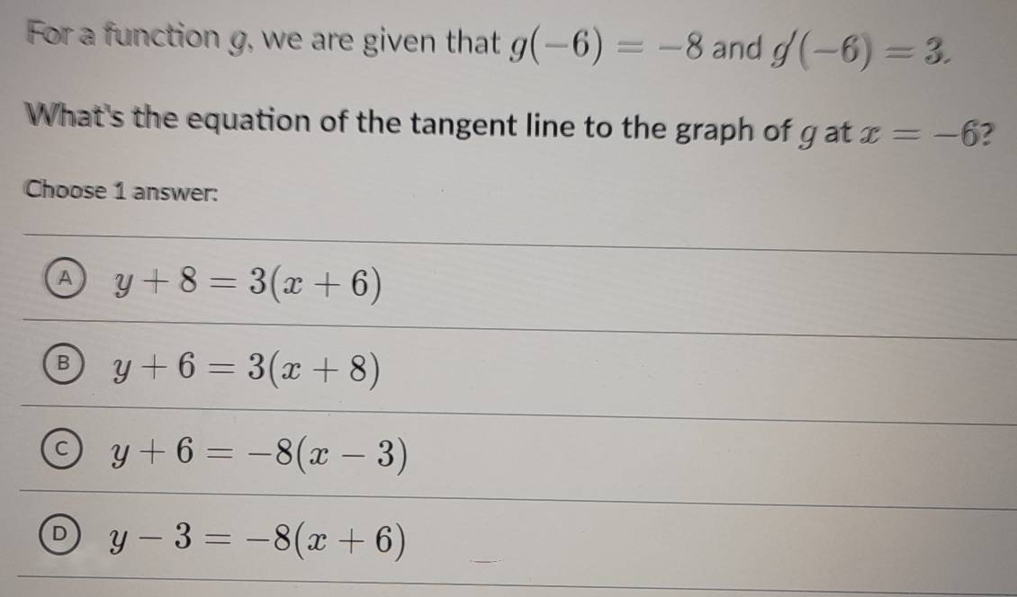 For a function g, we are given that g(-6)=-8 and g(-6)=3. 
What's the equation of the tangent line to the graph of g at x=-6 2
Choose 1 answer:
A y+8=3(x+6)
B y+6=3(x+8)
C y+6=-8(x-3)
D y-3=-8(x+6)