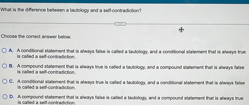 What is the difference between a tautology and a self-contradiction?
Choose the correct answer below.
A. A conditional statement that is always false is called a tautology, and a conditional statement that is always true
is called a self-contradiction.
B. A compound statement that is always true is called a tautology, and a compound statement that is always false
is called a self-contradiction.
C. A conditional statement that is always true is called a tautology, and a conditional statement that is always false
is called a self-contradiction.
D. A compound statement that is always false is called a tautology, and a compound statement that is always true
is called a self-contradiction.