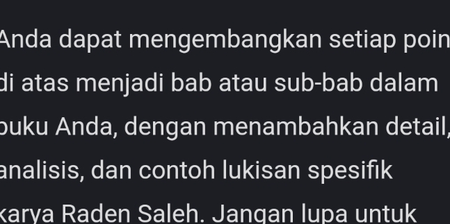 Anda dapat mengembangkan setiap poin 
di atas menjadi bab atau sub-bab dalam 
buku Anda, dengan menambahkan detail, 
analisis, dan contoh lukisan spesifik 
karya Raden Saleh. Jangan lupa untuk