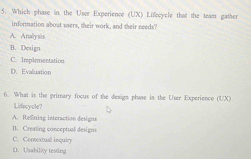 Which phase in the User Experience (UX) Lifecycle that the team gather
information about users, their work, and their needs?
A. Analysis
B. Design
C. Implementation
D. Evaluation
6. What is the primary focus of the design phase in the User Experience (UX)
Lifecycle?
A. Refining interaction designs
B. Creating conceptual designs
C. Contextual inquiry
D. Usability testing