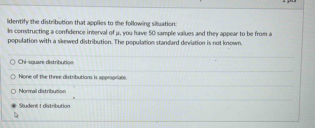 Identify the distribution that applies to the following situation:
In constructing a confidence interval of μ, you have 50 sample values and they appear to be from a
population with a skewed distribution. The population standard deviation is not known.
Chi-square distribution
None of the three distributions is appropriate.
Normal distribution
Student t distribution