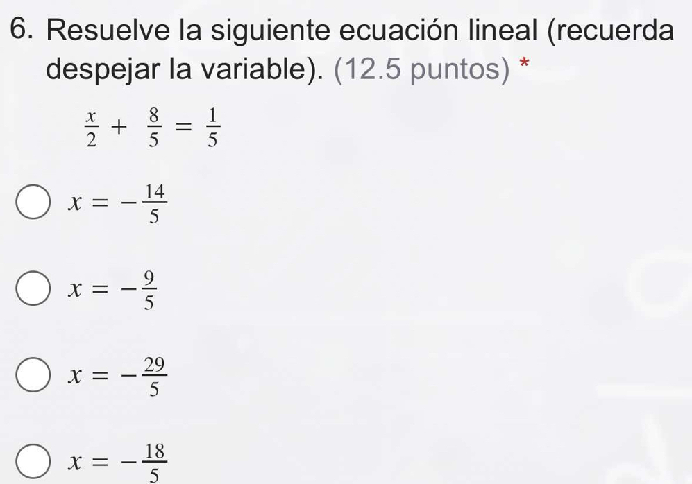 Resuelve la siguiente ecuación lineal (recuerda
despejar la variable). (12.5 puntos) *
 x/2 + 8/5 = 1/5 
x=- 14/5 
x=- 9/5 
x=- 29/5 
x=- 18/5 