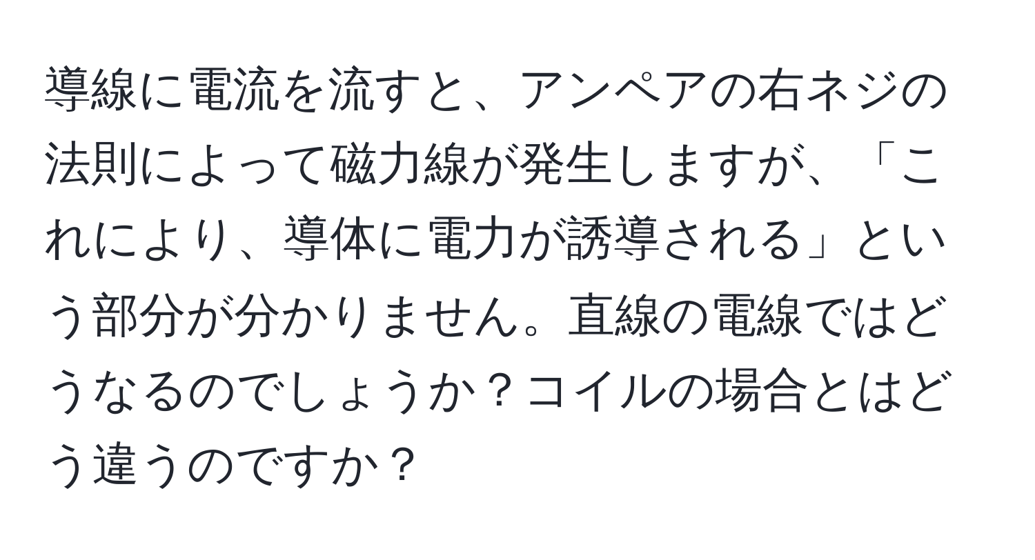 導線に電流を流すと、アンペアの右ネジの法則によって磁力線が発生しますが、「これにより、導体に電力が誘導される」という部分が分かりません。直線の電線ではどうなるのでしょうか？コイルの場合とはどう違うのですか？