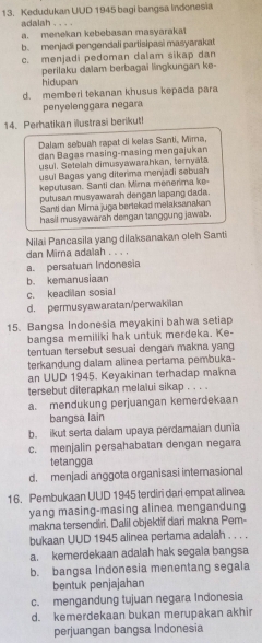 Kedudukan UUD 1945 bagi bangsa Indonesia
adalah . . . .
a. menekan kebebasan masyarakat
b. menjadi pengendali partisipasi masyarakat
c. menjadi pedoman dalam sikap dan
perilaku dalam berbagai lingkungan ke-
hidupan
d. memberi tekanan khusus kepada para
penyelenggara negara
14. Perhatikan illustrasi berikut!
Dalam sebuah rapat di kelas Santi, Mima,
dan Bagas masing-masing mengajukan
usul. Setelah dimusyawarahkan, ternyata
usul Bagas yang diterima menjadi sebuah
keputusan. Santi dan Mirna menerima ke-
putusan musyawarah dengan lapang dada.
Santi dan Mima juga bertekad melaksanakan
hasil musyawarah dengan tanggung jawab.
Nilai Pancasila yang dilaksanakan oleh Santi
dan Mirna adalah . . . .
a. persatuan Indonesia
b. kemanusiaan
c. keadilan sosial
d. permusyawaratan/perwakilan
15. Bangsa Indonesia meyakini bahwa setiap
bangsa memiliki hak untuk merdeka. Ke-
tentuan tersebut sesuai dengan makna yang
terkandung daiam alinea pertama pembuka-
an UUD 1945. Keyakinan terhadap makna
tersebut diterapkan melalui sikap . . . .
a. mendukung perjuangan kemerdekaan
bangsa lain
b. ikut serta dalam upaya perdamaian dunia
c. menjalin persahabatan dengan negara
tetangga
d. menjadi anggota organisasi internasional
16. Pembukaan UUD 1945 terdiri dari empat alinea
yang masing-masing alinea mengandung
makna tersendiri. Dalil objektif dari makna Pem-
bukaan UUD 1945 alinea pertama adaiah . . . .
a. kemerdekaan adalah hak segala bangsa
b. bangsa Indonesia menentang segala
bentuk penjajahan
c. mengandung tujuan negara Indonesia
d. kemerdekaan bukan merupakan akhir
perjuangan bangsa Indonesia