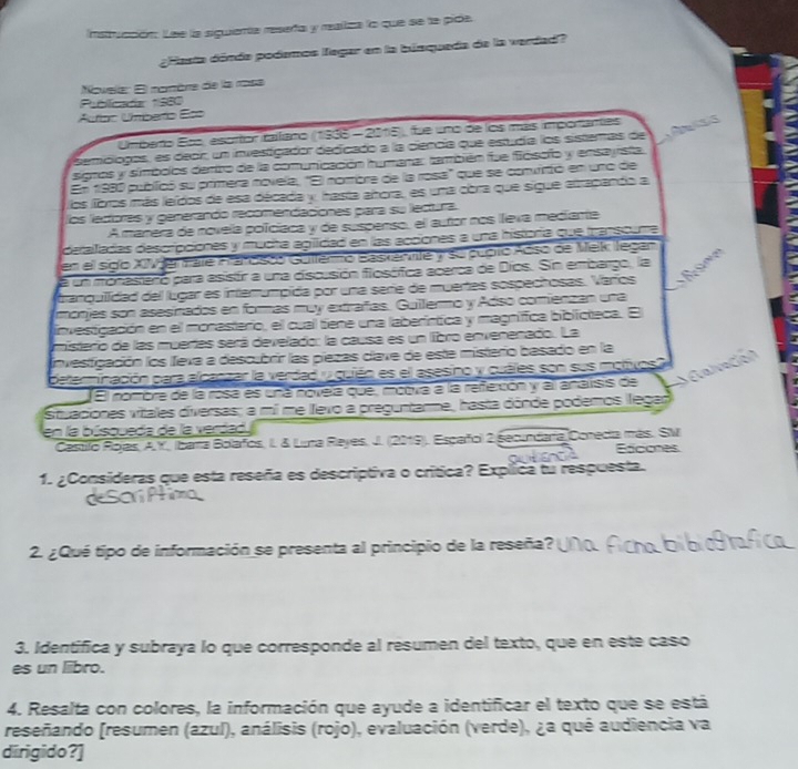 Instrucción: Lee la siguienta resefa y reailza lo que se la pide.
¿Hasta dónda podemos Tegar en la biaqueda de la verdad?
Novela: El nomère de la mosa
Publicada 1980
Autíao Uniberto Es=
Umberto Eos, escrtor italano (1935 - 2015), fue uno de los más importantes
semólogas, es deor, un investigador dedicado a la ciencia que estudía los sistemas de    s
signos y símbolos dertro de la comunicación humana: también fue fiósofo y ensayista.
En 1980 publicó su primera novela, "El nombre de la rosa" que se convirtió en uno de
los fbros más leídos de esa década y, hasta añora, es uma cbra que sigue etrapando a
los lectores y generando recamendaciones para su lectura.
A manera de novela poíciaca y de suspenso, el autor nos lleva mediante
deralladas descripciones y mucha agiidad en las accones a una historía que rapsouma
en el sido XIV ertate Hándsoo Gulferno Baskemvite y su pupto Adso de Mek legan
a un monastaro para asistír a una discusión flosófica acerca de Díos. Sin embargo, la 27
tranquiidad del lúgar es interumpida por una serie de muertes sospechosas. Varíos
mórjes son asesinados en formás muy extrafas. Guilermo y Adso comienzan una
investigación en el monasterio, el cual tiene una laberíntica y magnifica biblicteca. El
misterio de las muertas será develado: la causa es un libro envenenado. La
Investigación los lleva a descubrir las piezas clave de este misterio basado en la
Galveción
determinación para alcanzar la verdad y quián es el asesino y quáles son sus molvos?
El nombre de la rosa es uná novela que, moova a la refexción y all analisis de
Situaciones vitales diversas; a mi me llevo a preguntarme, hasta dónde podemos llegar
en la búsqueda de la verdad
Castilo Rojas, A.Y, Ibana Bolafos, I. & Luna Reyes, J. (2019). Escañol 2 Secundarta Conecia más. SM
Eddones
1. ¿Consideras que esta reseña es descriptiva o crítica? Explica tu respuesta.
2. ¿ Qué tipo de información se presenta al principio de la reseña?
3. Identifica y subraya lo que corresponde al resumen del texto, que en este caso
es un liibro.
4. Resalta con colores, la información que ayude a identificar el texto que se está
reseñando (resumen (azul), análisis (rojo) , evaluación (verde), ¿a qué audiencia va
dirigido?]