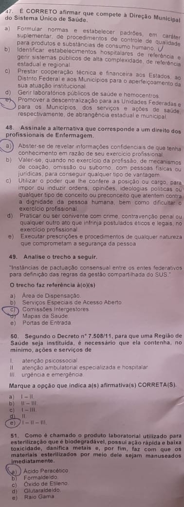 É CORRETO afirmar que compete à Direção Municipal
do Sistema Único de Saúde.
a) Formular normas e estabelecer padrões, em caráter
suplementar, de procedimentos de controle de qualidade
para produtos e substâncias de consumo humano
b) Identificar estabelecimentos hospitalares de referência e
gerir sistemas públicos de alta complexidade, de referência
estadual e regional
c) Prestar cooperação técnica e financeira aos Estados, ao
Distrito Federal e aos Municípios para o aperfeiçoamento da
sua atuação institucional
d) Gerir laboratórios públicos de saúde e hemocentros
Promover a descentralização para as Unidades Federadas e
para os Municípios, dos serviços e ações de saúde
respectivamente, de abrangência estadual e municipal
48. Assinale a alternativa que corresponde a um direito dos
profissionais de Enfermagem.
a)) Abster-se de revelar informações confidenciais de que tenha
conhecimento em razão de seu exercício profissional
b) Valer-se, quando no exercício da profissão, de mecanismos
de coação, omissão ou suborno, com pessoas físicas ou
jurídicas, para conseguir qualquer tipo de vantagem
c) Utilizar o poder que lhe confere a posição ou cargo, para
impor ou induzir ordens, opiniões, ideologias políticas ou
qualquer tipo de conceito ou preconceito que atentem contra
a dignidade da pessoa humana, bém como dificultar o
exercício profissional
d) Praticar ou ser conivente com crime, contravenção penal ou
qualquer outro ato que infrinja postulados éticos e legais, no
exercício profissional
e) Executar prescrições e procedimentos de qualquer natureza
que comprometam a segurança da pessoa
49. Analise o trecho a seguir.
*Instâncias de pactuação consensual entre os entes federativos
para definição das regras da gestão compartilhada do SUS.'
O trecho faz referência à(o)(s)
a) Área de Dispensação.
b) Serviços Especiais de Acesso Aberto
c  Comissões Intergestores
d)  Mapas da Saúde
e) Portas de Entrada
50. Segundo o Decreto n° 7.508/11, para que uma Região de
Saúde seja instituída, é necessário que ela contenha, no
mínimo, ações e serviços de
I atenção psicossocial
I atenção ambulatorial especializada e hospitalar
III  urgência e emergência
Marque a opção que indica a(s) afirmativa(s) CORRETA(S).
a) 1-11
b) 11-111
c 1-111
dì lì
e) 1-11-11|
51. Como é chamado o produto laboratorial utilizado para
esterilização que é biodegradável, possui ação rápida e baixa
toxicidade, danifica metais e, por fim, faz com que os
materiais esterilizados por meio dele sejam manuseados
i media ta mente.
a) )Ácido Peracético
b) Formaldeido
c) Óxido de Etileno.
d) Glutaraldeido.
e) Raio Gama